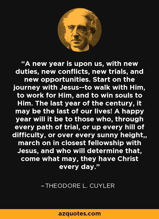 A new year is upon us, with new duties, new conflicts, new trials, and new opportunities. Start on the journey with Jesus--to walk with Him, to work for Him, and to win souls to Him. The last year of the century, it may be the last of our lives! A happy year will it be to those who, through every path of trial, or up every hill of difficulty, or over every sunny height,, march on in closest fellowship with Jesus, and who will determine that, come what may, they have Christ every day. - Theodore L. Cuyler