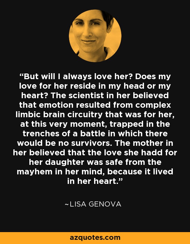 But will I always love her? Does my love for her reside in my head or my heart? The scientist in her believed that emotion resulted from complex limbic brain circuitry that was for her, at this very moment, trapped in the trenches of a battle in which there would be no survivors. The mother in her believed that the love she hadd for her daughter was safe from the mayhem in her mind, because it lived in her heart. - Lisa Genova