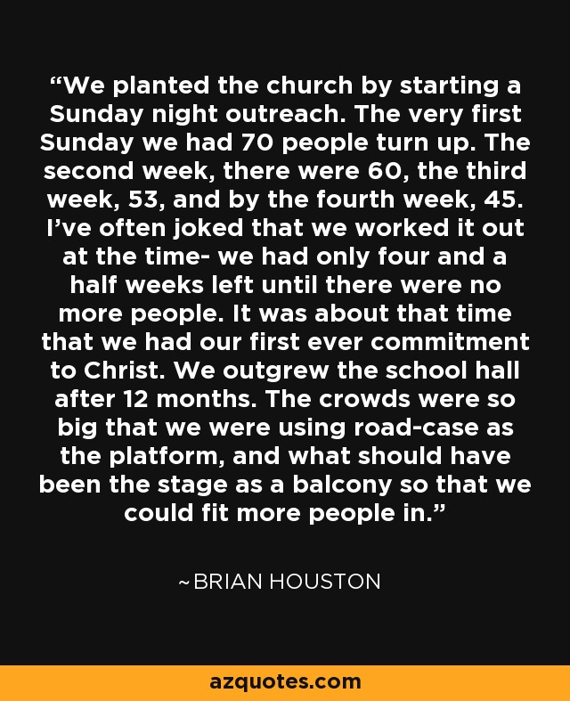 We planted the church by starting a Sunday night outreach. The very first Sunday we had 70 people turn up. The second week, there were 60, the third week, 53, and by the fourth week, 45. I've often joked that we worked it out at the time- we had only four and a half weeks left until there were no more people. It was about that time that we had our first ever commitment to Christ. We outgrew the school hall after 12 months. The crowds were so big that we were using road-case as the platform, and what should have been the stage as a balcony so that we could fit more people in. - Brian Houston