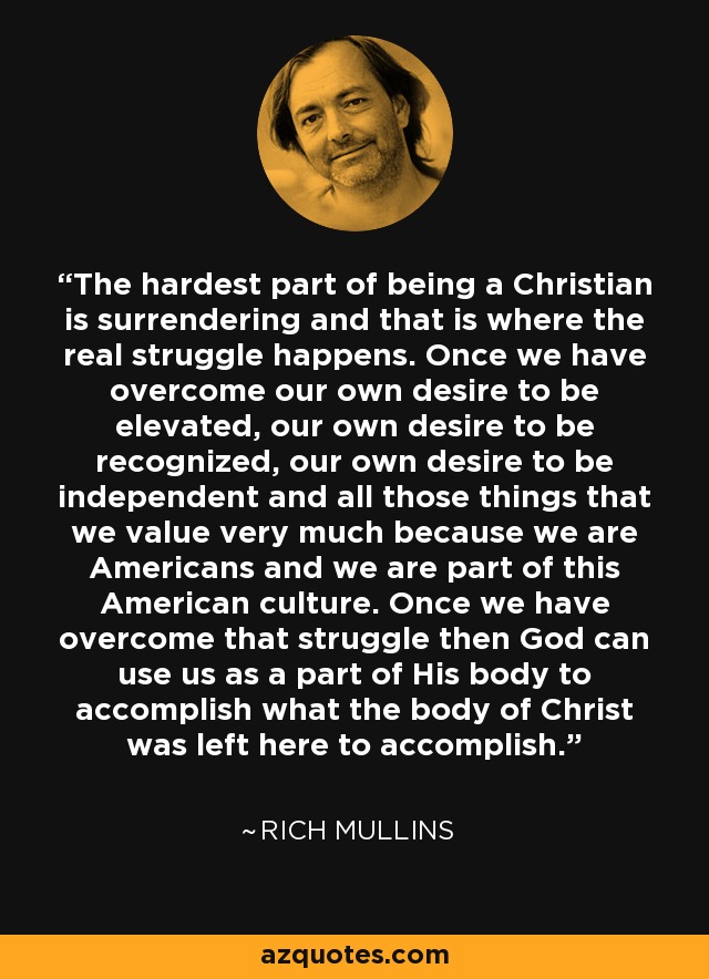 The hardest part of being a Christian is surrendering and that is where the real struggle happens. Once we have overcome our own desire to be elevated, our own desire to be recognized, our own desire to be independent and all those things that we value very much because we are Americans and we are part of this American culture. Once we have overcome that struggle then God can use us as a part of His body to accomplish what the body of Christ was left here to accomplish. - Rich Mullins