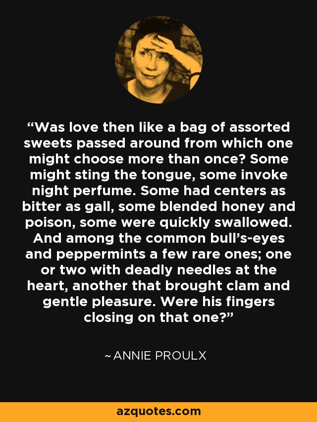 Was love then like a bag of assorted sweets passed around from which one might choose more than once? Some might sting the tongue, some invoke night perfume. Some had centers as bitter as gall, some blended honey and poison, some were quickly swallowed. And among the common bull's-eyes and peppermints a few rare ones; one or two with deadly needles at the heart, another that brought clam and gentle pleasure. Were his fingers closing on that one? - Annie Proulx