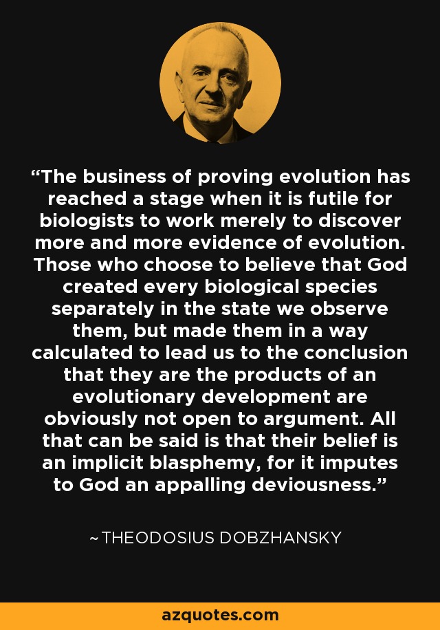 The business of proving evolution has reached a stage when it is futile for biologists to work merely to discover more and more evidence of evolution. Those who choose to believe that God created every biological species separately in the state we observe them, but made them in a way calculated to lead us to the conclusion that they are the products of an evolutionary development are obviously not open to argument. All that can be said is that their belief is an implicit blasphemy, for it imputes to God an appalling deviousness. - Theodosius Dobzhansky