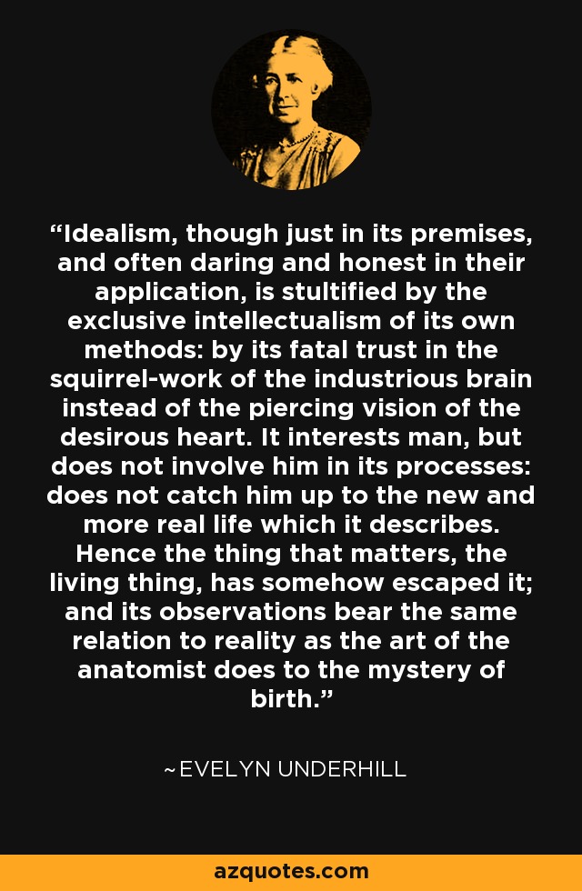 Idealism, though just in its premises, and often daring and honest in their application, is stultified by the exclusive intellectualism of its own methods: by its fatal trust in the squirrel-work of the industrious brain instead of the piercing vision of the desirous heart. It interests man, but does not involve him in its processes: does not catch him up to the new and more real life which it describes. Hence the thing that matters, the living thing, has somehow escaped it; and its observations bear the same relation to reality as the art of the anatomist does to the mystery of birth. - Evelyn Underhill