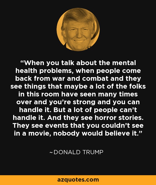 When you talk about the mental health problems, when people come back from war and combat and they see things that maybe a lot of the folks in this room have seen many times over and you're strong and you can handle it. But a lot of people can't handle it. And they see horror stories. They see events that you couldn't see in a movie, nobody would believe it. - Donald Trump