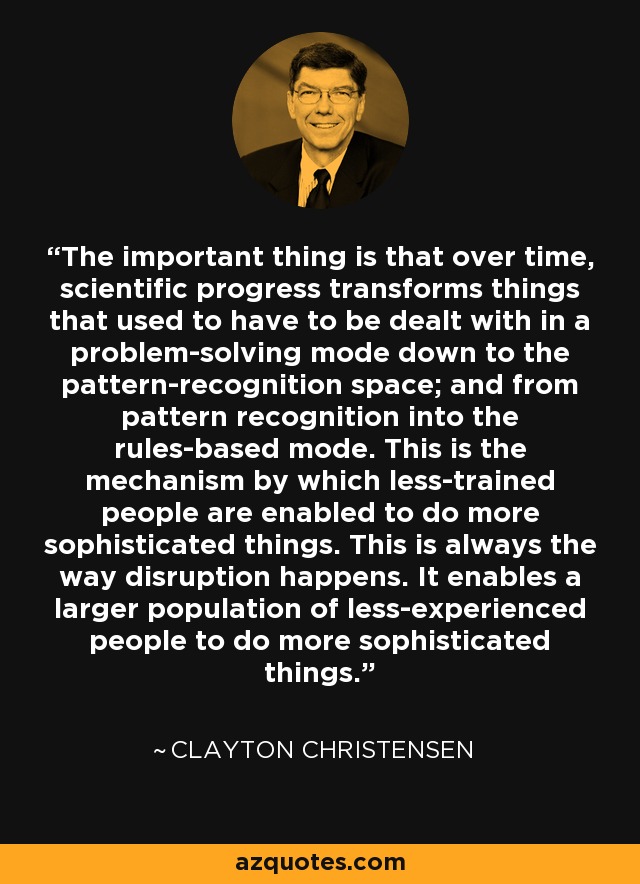 The important thing is that over time, scientific progress transforms things that used to have to be dealt with in a problem-solving mode down to the pattern-recognition space; and from pattern recognition into the rules-based mode. This is the mechanism by which less-trained people are enabled to do more sophisticated things. This is always the way disruption happens. It enables a larger population of less-experienced people to do more sophisticated things. - Clayton Christensen