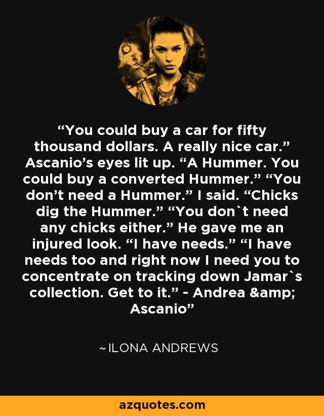 You could buy a car for fifty thousand dollars. A really nice car.” Ascanio’s eyes lit up. “A Hummer. You could buy a converted Hummer.” “You don’t need a Hummer.” I said. “Chicks dig the Hummer.” “You don`t need any chicks either.” He gave me an injured look. “I have needs.” “I have needs too and right now I need you to concentrate on tracking down Jamar`s collection. Get to it.” - Andrea & Ascanio - Ilona Andrews