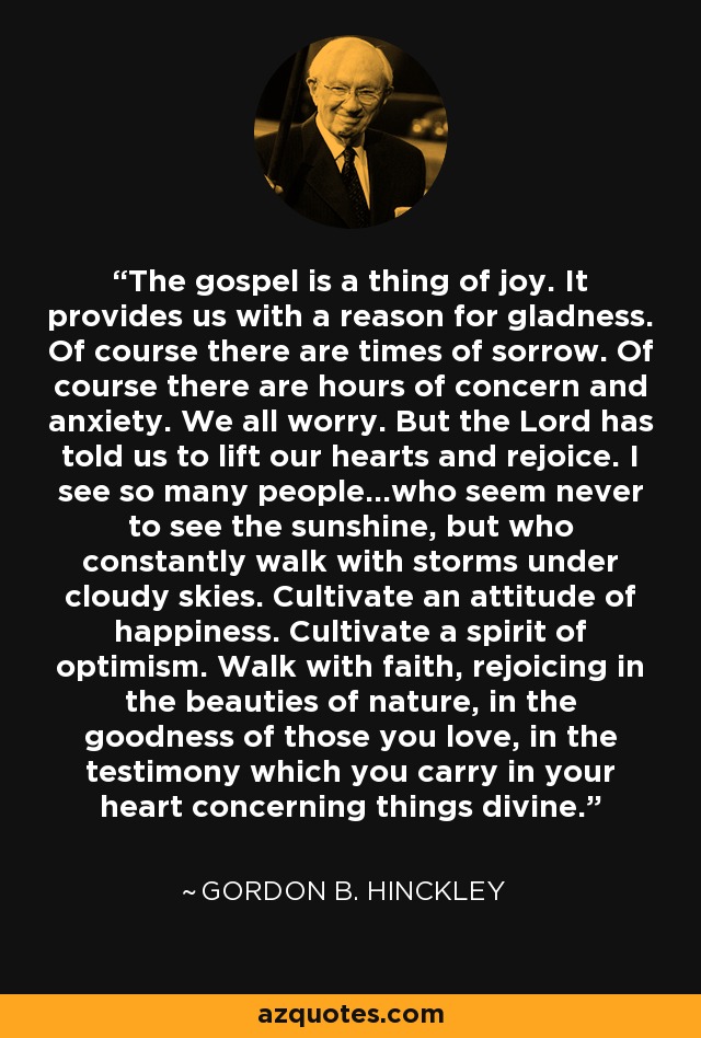 The gospel is a thing of joy. It provides us with a reason for gladness. Of course there are times of sorrow. Of course there are hours of concern and anxiety. We all worry. But the Lord has told us to lift our hearts and rejoice. I see so many people...who seem never to see the sunshine, but who constantly walk with storms under cloudy skies. Cultivate an attitude of happiness. Cultivate a spirit of optimism. Walk with faith, rejoicing in the beauties of nature, in the goodness of those you love, in the testimony which you carry in your heart concerning things divine. - Gordon B. Hinckley