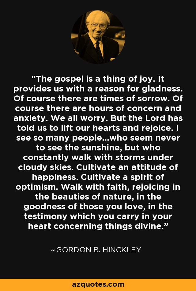 The gospel is a thing of joy. It provides us with a reason for gladness. Of course there are times of sorrow. Of course there are hours of concern and anxiety. We all worry. But the Lord has told us to lift our hearts and rejoice. I see so many people...who seem never to see the sunshine, but who constantly walk with storms under cloudy skies. Cultivate an attitude of happiness. Cultivate a spirit of optimism. Walk with faith, rejoicing in the beauties of nature, in the goodness of those you love, in the testimony which you carry in your heart concerning things divine. - Gordon B. Hinckley