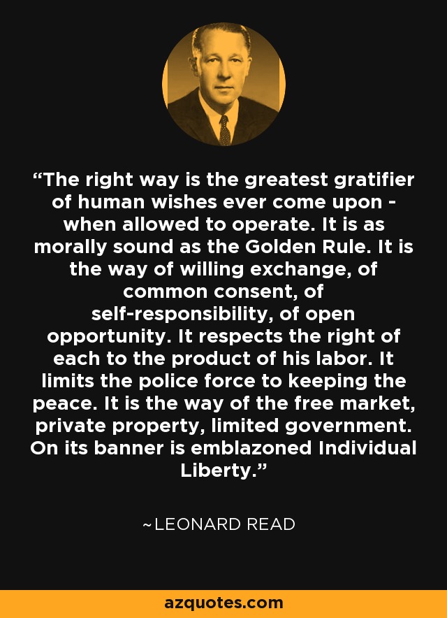 The right way is the greatest gratifier of human wishes ever come upon - when allowed to operate. It is as morally sound as the Golden Rule. It is the way of willing exchange, of common consent, of self-responsibility, of open opportunity. It respects the right of each to the product of his labor. It limits the police force to keeping the peace. It is the way of the free market, private property, limited government. On its banner is emblazoned Individual Liberty. - Leonard Read