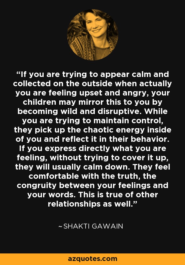 If you are trying to appear calm and collected on the outside when actually you are feeling upset and angry, your children may mirror this to you by becoming wild and disruptive. While you are trying to maintain control, they pick up the chaotic energy inside of you and reflect it in their behavior. If you express directly what you are feeling, without trying to cover it up, they will usually calm down. They feel comfortable with the truth, the congruity between your feelings and your words. This is true of other relationships as well. - Shakti Gawain