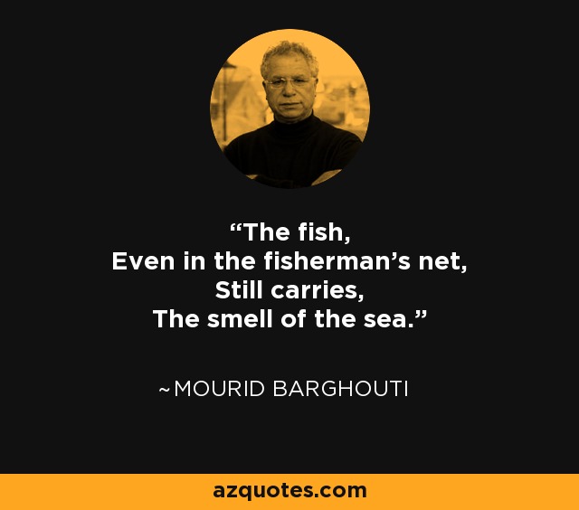 The fish, Even in the fisherman's net, Still carries, The smell of the sea. - Mourid Barghouti