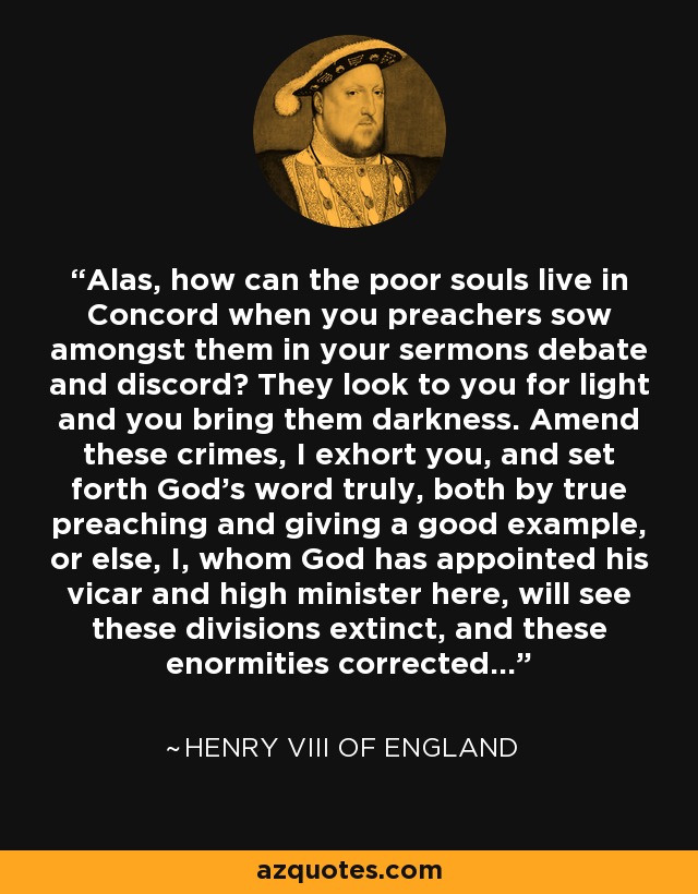 Alas, how can the poor souls live in Concord when you preachers sow amongst them in your sermons debate and discord? They look to you for light and you bring them darkness. Amend these crimes, I exhort you, and set forth God's word truly, both by true preaching and giving a good example, or else, I, whom God has appointed his vicar and high minister here, will see these divisions extinct, and these enormities corrected... - Henry VIII of England