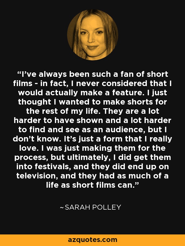 I've always been such a fan of short films - in fact, I never considered that I would actually make a feature. I just thought I wanted to make shorts for the rest of my life. They are a lot harder to have shown and a lot harder to find and see as an audience, but I don't know. It's just a form that I really love. I was just making them for the process, but ultimately, I did get them into festivals, and they did end up on television, and they had as much of a life as short films can. - Sarah Polley