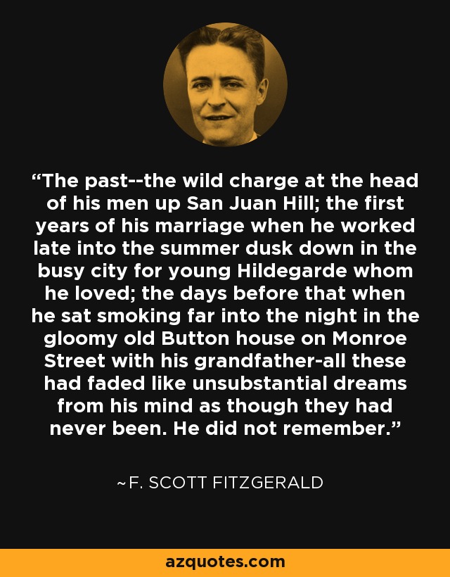 The past--the wild charge at the head of his men up San Juan Hill; the first years of his marriage when he worked late into the summer dusk down in the busy city for young Hildegarde whom he loved; the days before that when he sat smoking far into the night in the gloomy old Button house on Monroe Street with his grandfather-all these had faded like unsubstantial dreams from his mind as though they had never been. He did not remember. - F. Scott Fitzgerald