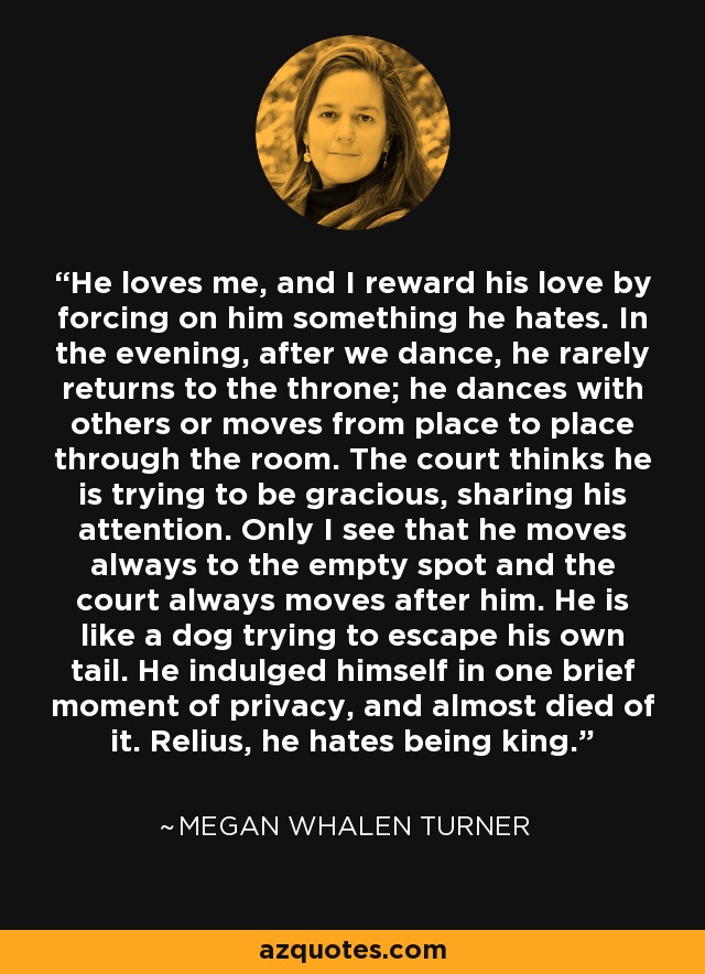 He loves me, and I reward his love by forcing on him something he hates. In the evening, after we dance, he rarely returns to the throne; he dances with others or moves from place to place through the room. The court thinks he is trying to be gracious, sharing his attention. Only I see that he moves always to the empty spot and the court always moves after him. He is like a dog trying to escape his own tail. He indulged himself in one brief moment of privacy, and almost died of it. Relius, he hates being king. - Megan Whalen Turner