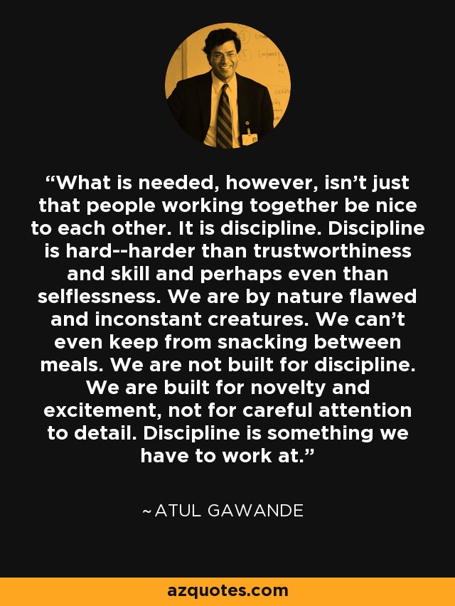 What is needed, however, isn't just that people working together be nice to each other. It is discipline. Discipline is hard--harder than trustworthiness and skill and perhaps even than selflessness. We are by nature flawed and inconstant creatures. We can't even keep from snacking between meals. We are not built for discipline. We are built for novelty and excitement, not for careful attention to detail. Discipline is something we have to work at. - Atul Gawande