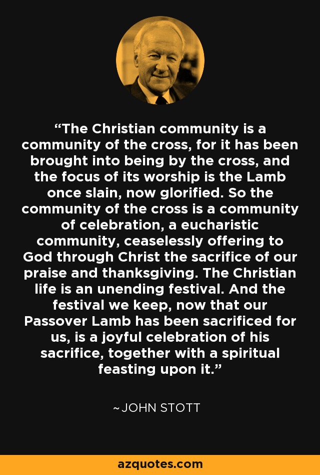 The Christian community is a community of the cross, for it has been brought into being by the cross, and the focus of its worship is the Lamb once slain, now glorified. So the community of the cross is a community of celebration, a eucharistic community, ceaselessly offering to God through Christ the sacrifice of our praise and thanksgiving. The Christian life is an unending festival. And the festival we keep, now that our Passover Lamb has been sacrificed for us, is a joyful celebration of his sacrifice, together with a spiritual feasting upon it. - John Stott