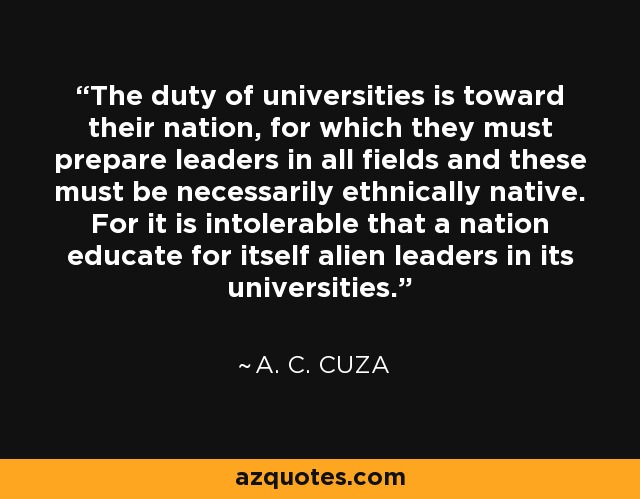 The duty of universities is toward their nation, for which they must prepare leaders in all fields and these must be necessarily ethnically native. For it is intolerable that a nation educate for itself alien leaders in its universities. - A. C. Cuza