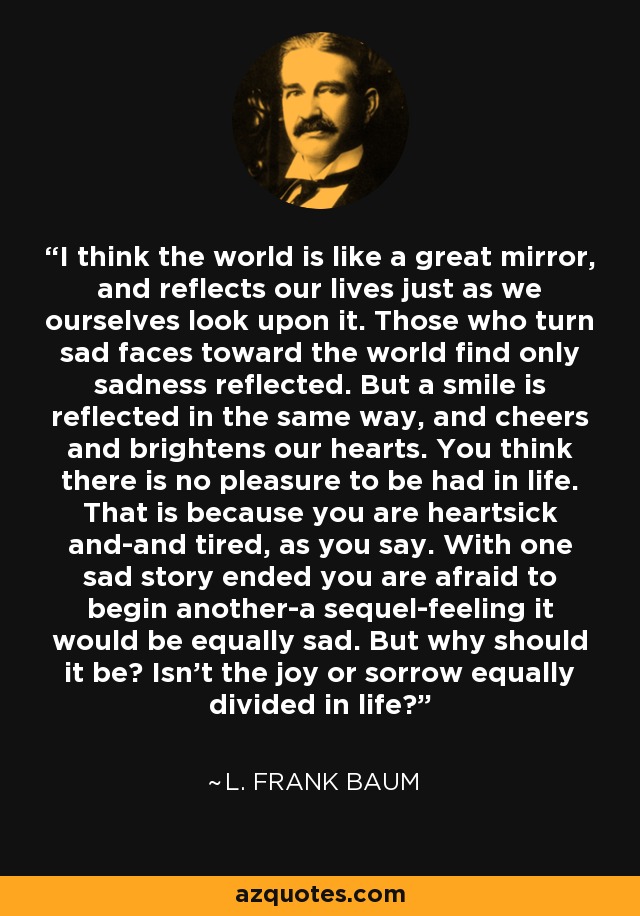 I think the world is like a great mirror, and reflects our lives just as we ourselves look upon it. Those who turn sad faces toward the world find only sadness reflected. But a smile is reflected in the same way, and cheers and brightens our hearts. You think there is no pleasure to be had in life. That is because you are heartsick and-and tired, as you say. With one sad story ended you are afraid to begin another-a sequel-feeling it would be equally sad. But why should it be? Isn't the joy or sorrow equally divided in life? - L. Frank Baum