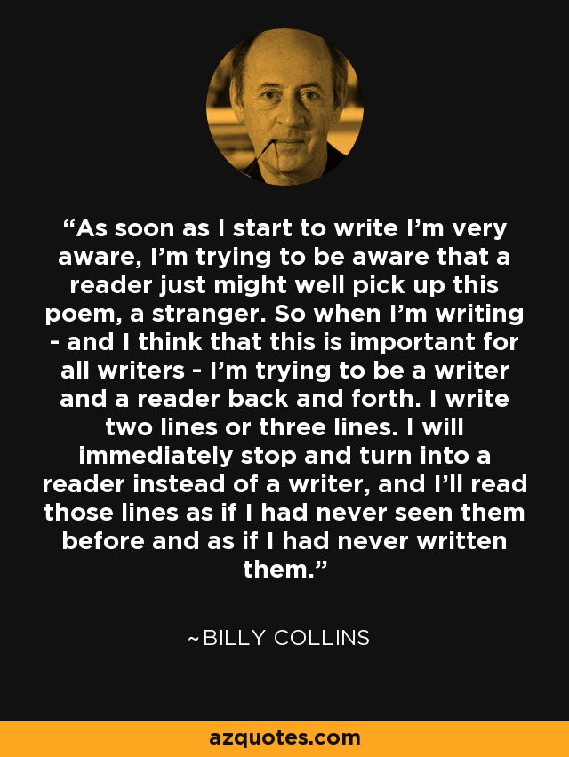 As soon as I start to write I'm very aware, I'm trying to be aware that a reader just might well pick up this poem, a stranger. So when I'm writing - and I think that this is important for all writers - I'm trying to be a writer and a reader back and forth. I write two lines or three lines. I will immediately stop and turn into a reader instead of a writer, and I'll read those lines as if I had never seen them before and as if I had never written them. - Billy Collins