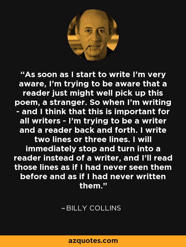 As soon as I start to write I'm very aware, I'm trying to be aware that a reader just might well pick up this poem, a stranger. So when I'm writing - and I think that this is important for all writers - I'm trying to be a writer and a reader back and forth. I write two lines or three lines. I will immediately stop and turn into a reader instead of a writer, and I'll read those lines as if I had never seen them before and as if I had never written them. - Billy Collins