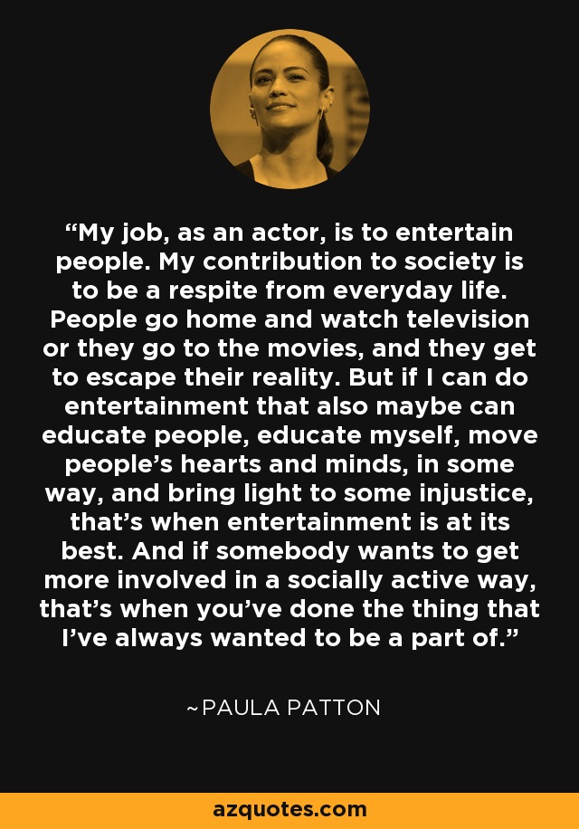 My job, as an actor, is to entertain people. My contribution to society is to be a respite from everyday life. People go home and watch television or they go to the movies, and they get to escape their reality. But if I can do entertainment that also maybe can educate people, educate myself, move people's hearts and minds, in some way, and bring light to some injustice, that's when entertainment is at its best. And if somebody wants to get more involved in a socially active way, that's when you've done the thing that I've always wanted to be a part of. - Paula Patton