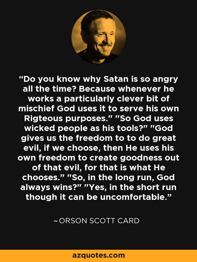 Do you know why Satan is so angry all the time? Because whenever he works a particularly clever bit of mischief God uses it to serve his own Rigteous purposes.