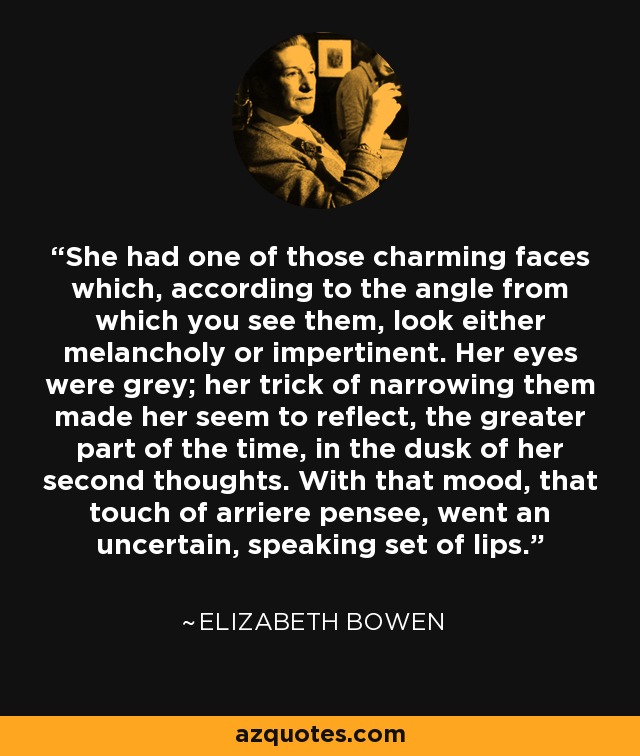 She had one of those charming faces which, according to the angle from which you see them, look either melancholy or impertinent. Her eyes were grey; her trick of narrowing them made her seem to reflect, the greater part of the time, in the dusk of her second thoughts. With that mood, that touch of arriere pensee, went an uncertain, speaking set of lips. - Elizabeth Bowen