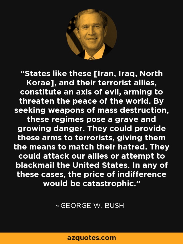 States like these [Iran, Iraq, North Korae], and their terrorist allies, constitute an axis of evil, arming to threaten the peace of the world. By seeking weapons of mass destruction, these regimes pose a grave and growing danger. They could provide these arms to terrorists, giving them the means to match their hatred. They could attack our allies or attempt to blackmail the United States. In any of these cases, the price of indifference would be catastrophic. - George W. Bush