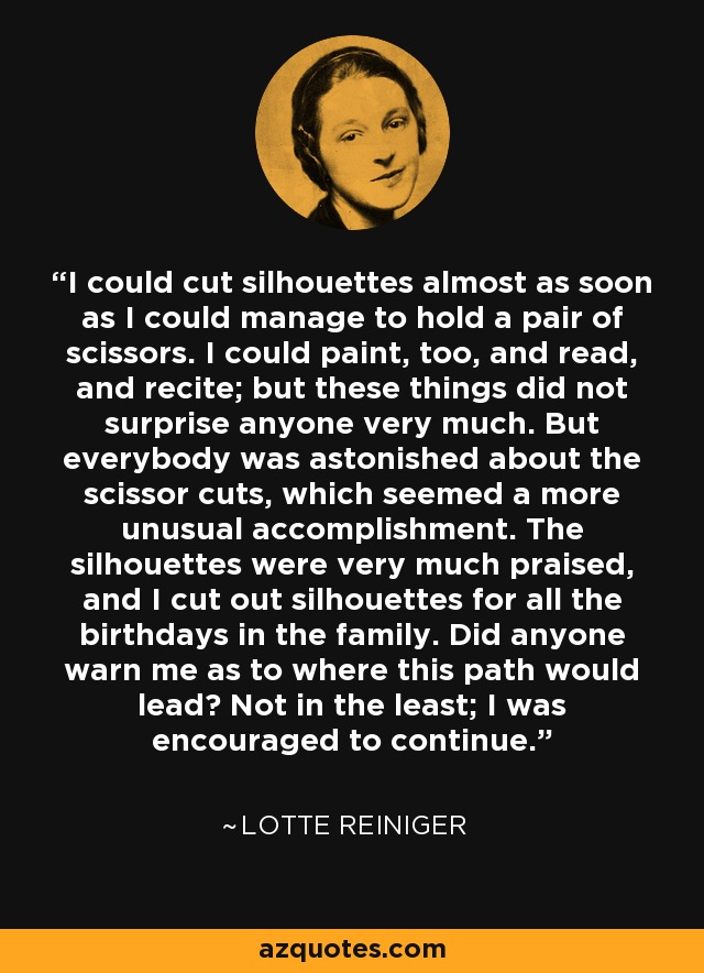 I could cut silhouettes almost as soon as I could manage to hold a pair of scissors. I could paint, too, and read, and recite; but these things did not surprise anyone very much. But everybody was astonished about the scissor cuts, which seemed a more unusual accomplishment. The silhouettes were very much praised, and I cut out silhouettes for all the birthdays in the family. Did anyone warn me as to where this path would lead? Not in the least; I was encouraged to continue. - Lotte Reiniger