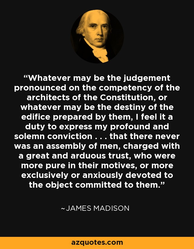 Whatever may be the judgement pronounced on the competency of the architects of the Constitution, or whatever may be the destiny of the edifice prepared by them, I feel it a duty to express my profound and solemn conviction . . . that there never was an assembly of men, charged with a great and arduous trust, who were more pure in their motives, or more exclusively or anxiously devoted to the object committed to them. - James Madison