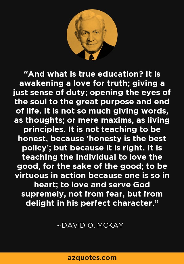 And what is true education? It is awakening a love for truth; giving a just sense of duty; opening the eyes of the soul to the great purpose and end of life. It is not so much giving words, as thoughts; or mere maxims, as living principles. It is not teaching to be honest, because 'honesty is the best policy'; but because it is right. It is teaching the individual to love the good, for the sake of the good; to be virtuous in action because one is so in heart; to love and serve God supremely, not from fear, but from delight in his perfect character. - David O. McKay