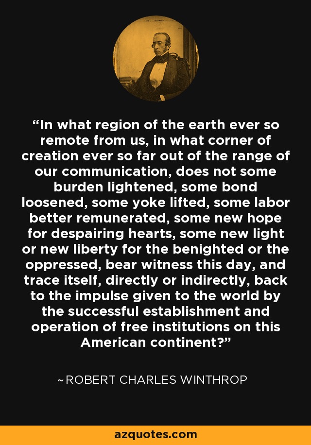 In what region of the earth ever so remote from us, in what corner of creation ever so far out of the range of our communication, does not some burden lightened, some bond loosened, some yoke lifted, some labor better remunerated, some new hope for despairing hearts, some new light or new liberty for the benighted or the oppressed, bear witness this day, and trace itself, directly or indirectly, back to the impulse given to the world by the successful establishment and operation of free institutions on this American continent? - Robert Charles Winthrop