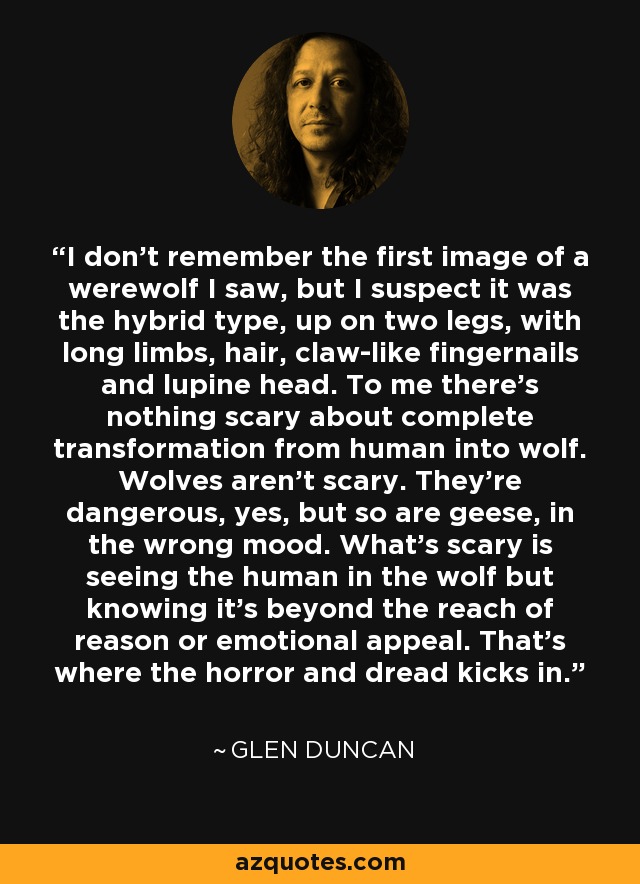 I don't remember the first image of a werewolf I saw, but I suspect it was the hybrid type, up on two legs, with long limbs, hair, claw-like fingernails and lupine head. To me there's nothing scary about complete transformation from human into wolf. Wolves aren't scary. They're dangerous, yes, but so are geese, in the wrong mood. What's scary is seeing the human in the wolf but knowing it's beyond the reach of reason or emotional appeal. That's where the horror and dread kicks in. - Glen Duncan