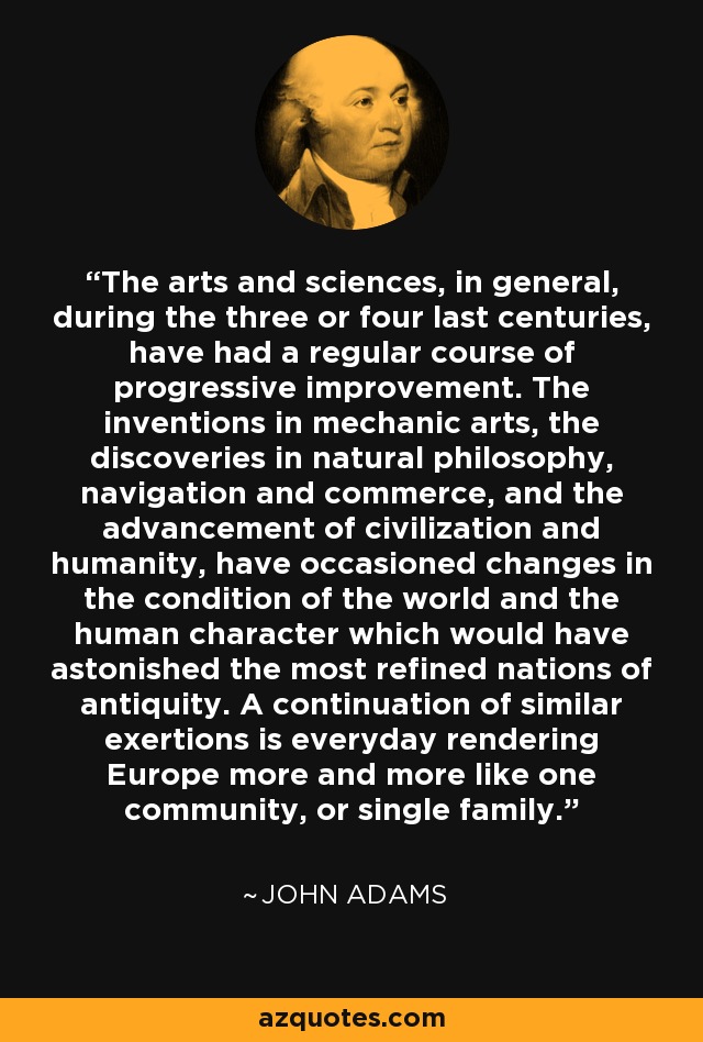 The arts and sciences, in general, during the three or four last centuries, have had a regular course of progressive improvement. The inventions in mechanic arts, the discoveries in natural philosophy, navigation and commerce, and the advancement of civilization and humanity, have occasioned changes in the condition of the world and the human character which would have astonished the most refined nations of antiquity. A continuation of similar exertions is everyday rendering Europe more and more like one community, or single family. - John Adams