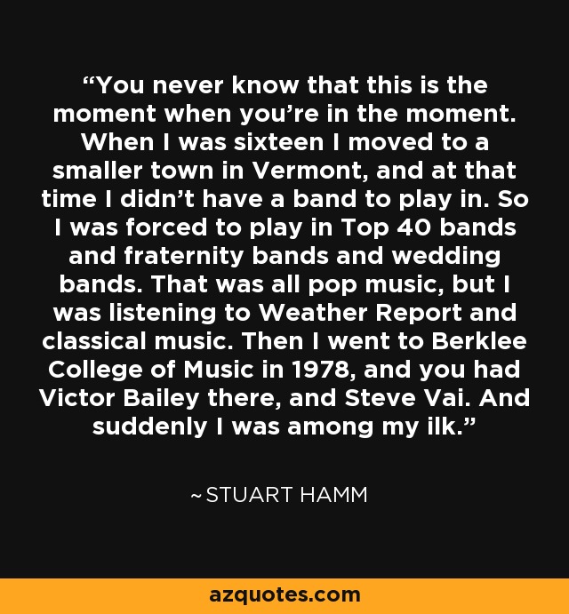 You never know that this is the moment when you're in the moment. When I was sixteen I moved to a smaller town in Vermont, and at that time I didn't have a band to play in. So I was forced to play in Top 40 bands and fraternity bands and wedding bands. That was all pop music, but I was listening to Weather Report and classical music. Then I went to Berklee College of Music in 1978, and you had Victor Bailey there, and Steve Vai. And suddenly I was among my ilk. - Stuart Hamm