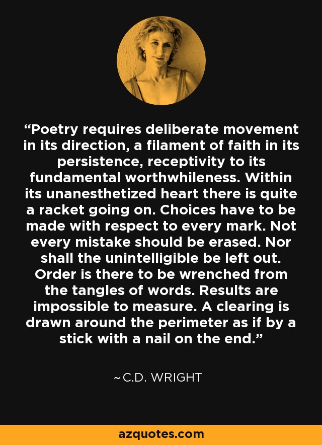 Poetry requires deliberate movement in its direction, a filament of faith in its persistence, receptivity to its fundamental worthwhileness. Within its unanesthetized heart there is quite a racket going on. Choices have to be made with respect to every mark. Not every mistake should be erased. Nor shall the unintelligible be left out. Order is there to be wrenched from the tangles of words. Results are impossible to measure. A clearing is drawn around the perimeter as if by a stick with a nail on the end. - C.D. Wright