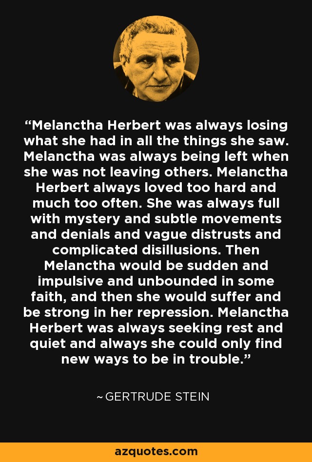 Melanctha Herbert was always losing what she had in all the things she saw. Melanctha was always being left when she was not leaving others. Melanctha Herbert always loved too hard and much too often. She was always full with mystery and subtle movements and denials and vague distrusts and complicated disillusions. Then Melanctha would be sudden and impulsive and unbounded in some faith, and then she would suffer and be strong in her repression. Melanctha Herbert was always seeking rest and quiet and always she could only find new ways to be in trouble. - Gertrude Stein