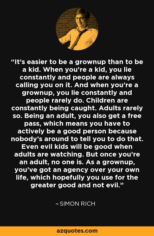 It's easier to be a grownup than to be a kid. When you're a kid, you lie constantly and people are always calling you on it. And when you're a grownup, you lie constantly and people rarely do. Children are constantly being caught. Adults rarely so. Being an adult, you also get a free pass, which means you have to actively be a good person because nobody's around to tell you to do that. Even evil kids will be good when adults are watching. But once you're an adult, no one is. As a grownup, you've got an agency over your own life, which hopefully you use for the greater good and not evil. - Simon Rich