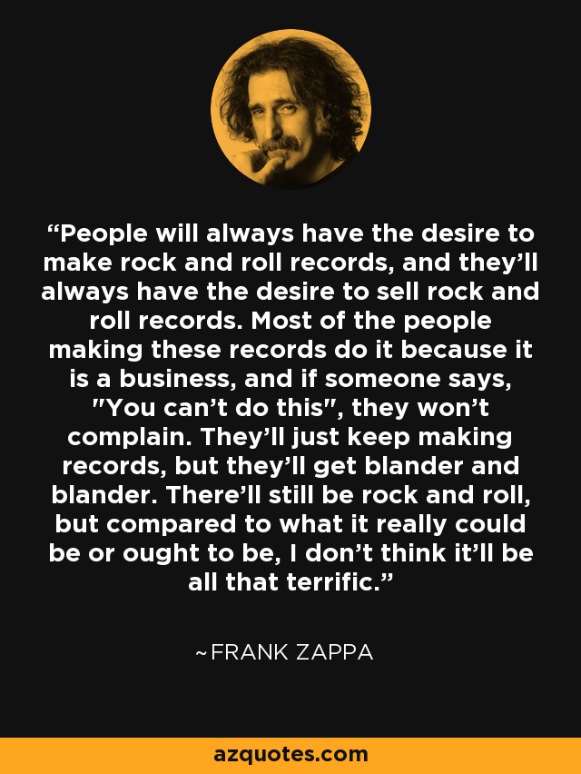 People will always have the desire to make rock and roll records, and they'll always have the desire to sell rock and roll records. Most of the people making these records do it because it is a business, and if someone says, 