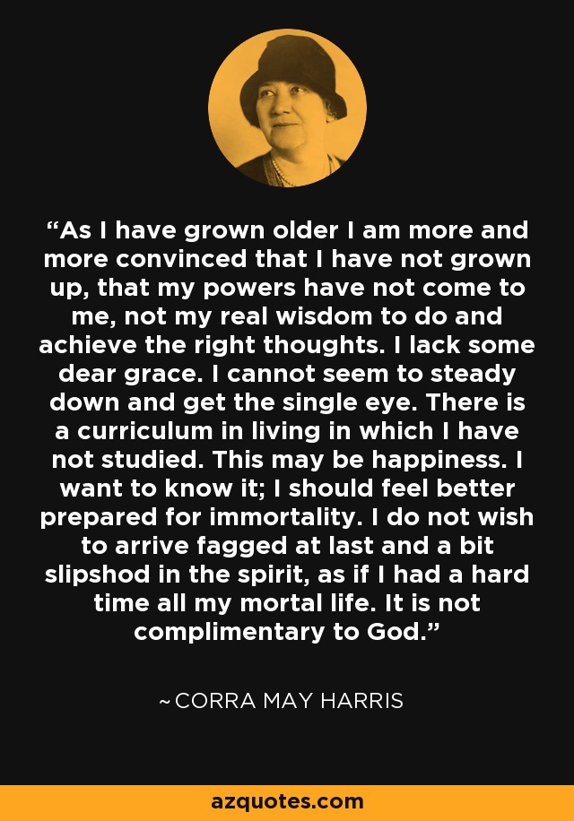 As I have grown older I am more and more convinced that I have not grown up, that my powers have not come to me, not my real wisdom to do and achieve the right thoughts. I lack some dear grace. I cannot seem to steady down and get the single eye. There is a curriculum in living in which I have not studied. This may be happiness. I want to know it; I should feel better prepared for immortality. I do not wish to arrive fagged at last and a bit slipshod in the spirit, as if I had a hard time all my mortal life. It is not complimentary to God. - Corra May Harris