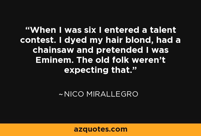 When I was six I entered a talent contest. I dyed my hair blond, had a chainsaw and pretended I was Eminem. The old folk weren't expecting that. - Nico Mirallegro