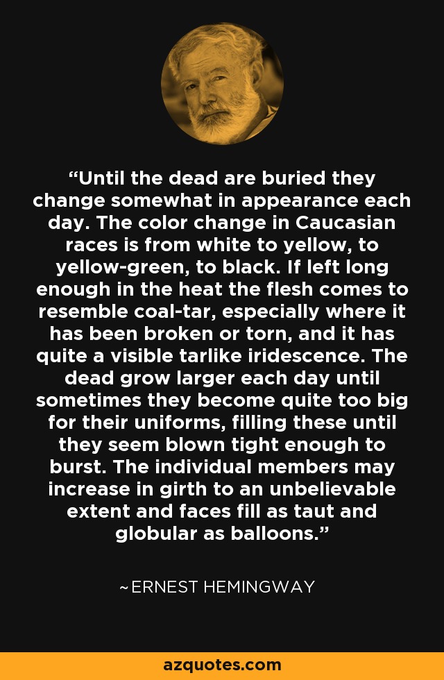 Until the dead are buried they change somewhat in appearance each day. The color change in Caucasian races is from white to yellow, to yellow-green, to black. If left long enough in the heat the flesh comes to resemble coal-tar, especially where it has been broken or torn, and it has quite a visible tarlike iridescence. The dead grow larger each day until sometimes they become quite too big for their uniforms, filling these until they seem blown tight enough to burst. The individual members may increase in girth to an unbelievable extent and faces fill as taut and globular as balloons. - Ernest Hemingway