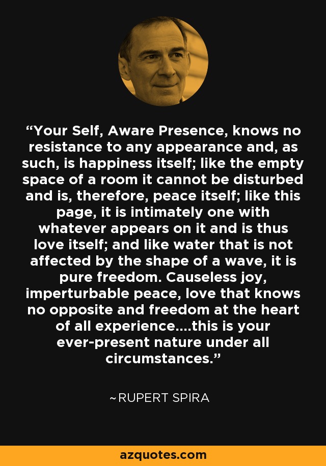 Your Self, Aware Presence, knows no resistance to any appearance and, as such, is happiness itself; like the empty space of a room it cannot be disturbed and is, therefore, peace itself; like this page, it is intimately one with whatever appears on it and is thus love itself; and like water that is not affected by the shape of a wave, it is pure freedom. Causeless joy, imperturbable peace, love that knows no opposite and freedom at the heart of all experience....this is your ever-present nature under all circumstances. - Rupert Spira