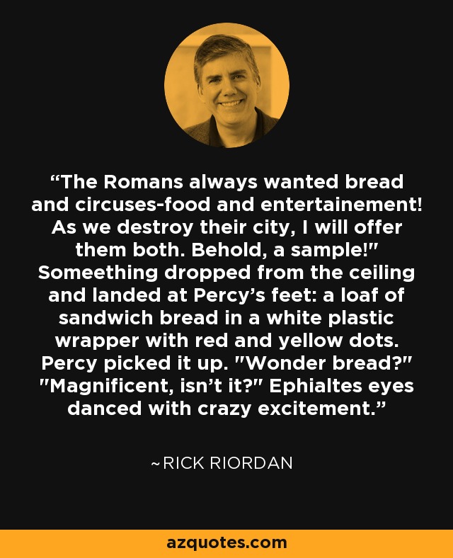 The Romans always wanted bread and circuses-food and entertainement! As we destroy their city, I will offer them both. Behold, a sample!