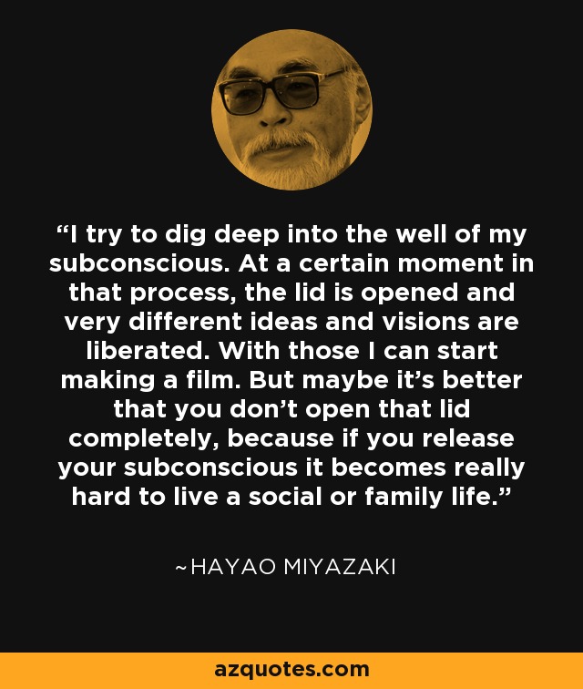 I try to dig deep into the well of my subconscious. At a certain moment in that process, the lid is opened and very different ideas and visions are liberated. With those I can start making a film. But maybe it's better that you don't open that lid completely, because if you release your subconscious it becomes really hard to live a social or family life. - Hayao Miyazaki