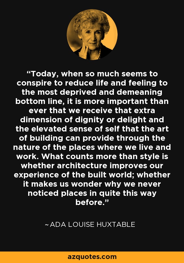 Today, when so much seems to conspire to reduce life and feeling to the most deprived and demeaning bottom line, it is more important than ever that we receive that extra dimension of dignity or delight and the elevated sense of self that the art of building can provide through the nature of the places where we live and work. What counts more than style is whether architecture improves our experience of the built world; whether it makes us wonder why we never noticed places in quite this way before. - Ada Louise Huxtable