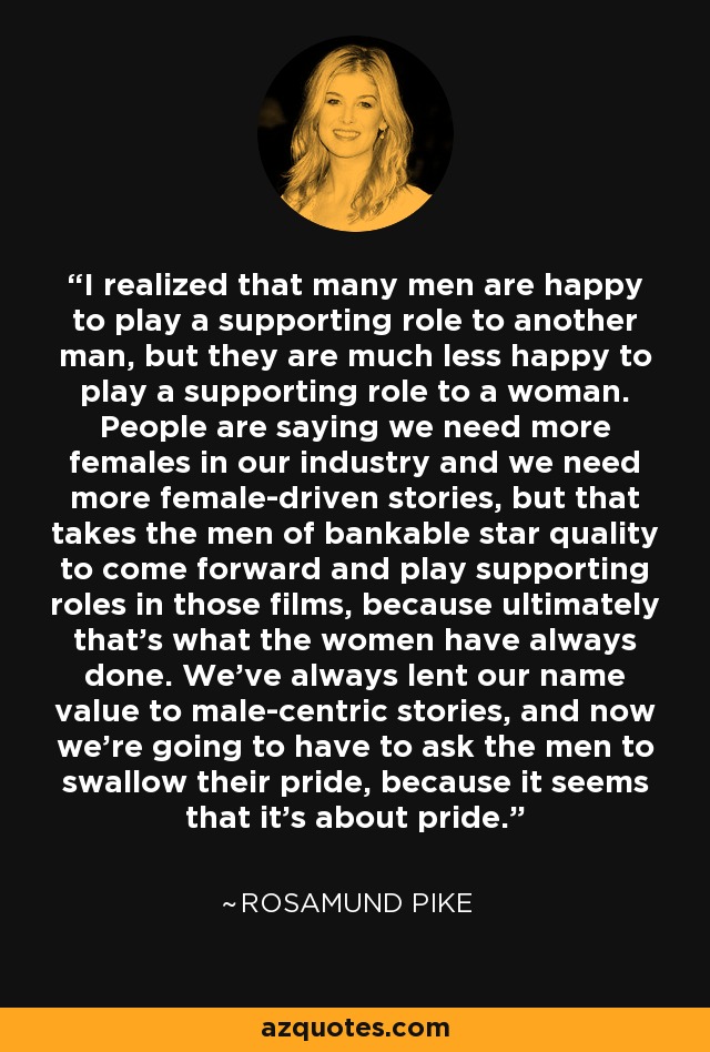 I realized that many men are happy to play a supporting role to another man, but they are much less happy to play a supporting role to a woman. People are saying we need more females in our industry and we need more female-driven stories, but that takes the men of bankable star quality to come forward and play supporting roles in those films, because ultimately that's what the women have always done. We've always lent our name value to male-centric stories, and now we're going to have to ask the men to swallow their pride, because it seems that it's about pride. - Rosamund Pike
