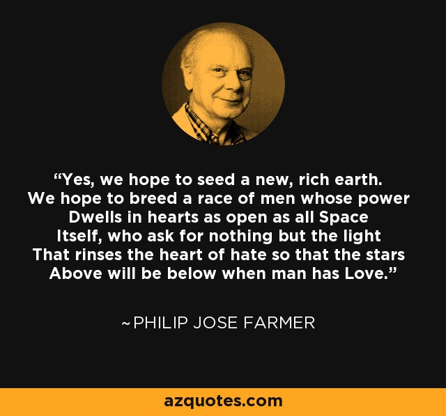 Yes, we hope to seed a new, rich earth. We hope to breed a race of men whose power Dwells in hearts as open as all Space Itself, who ask for nothing but the light That rinses the heart of hate so that the stars Above will be below when man has Love. - Philip Jose Farmer