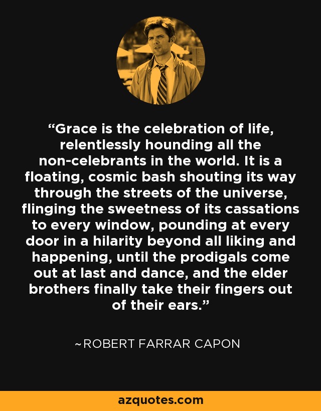 Grace is the celebration of life, relentlessly hounding all the non-celebrants in the world. It is a floating, cosmic bash shouting its way through the streets of the universe, flinging the sweetness of its cassations to every window, pounding at every door in a hilarity beyond all liking and happening, until the prodigals come out at last and dance, and the elder brothers finally take their fingers out of their ears. - Robert Farrar Capon